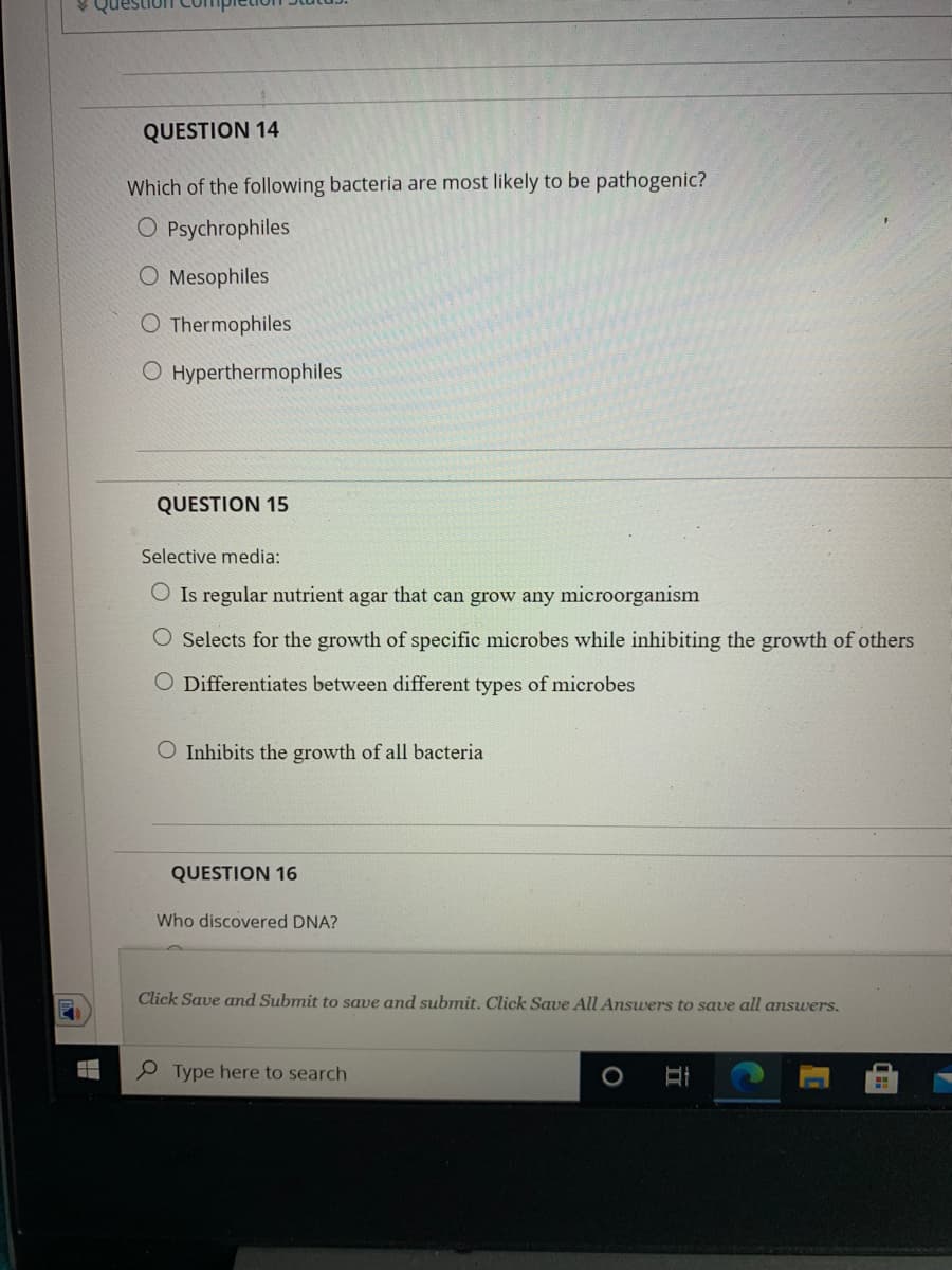 QUESTION 14
Which of the following bacteria are most likely to be pathogenic?
O Psychrophiles
O Mesophiles
O Thermophiles
O Hyperthermophiles
QUESTION 15
Selective media:
O Is regular nutrient agar that can grow any microorganism
O Selects for the growth of specific microbes while inhibiting the growth of others
O Differentiates between different types of microbes
O Inhibits the growth of all bacteria
QUESTION 16
Who discovered DNA?
Click Save and Submit to save and submit. Click Save All Answers to save all answers.
P Type here to search
