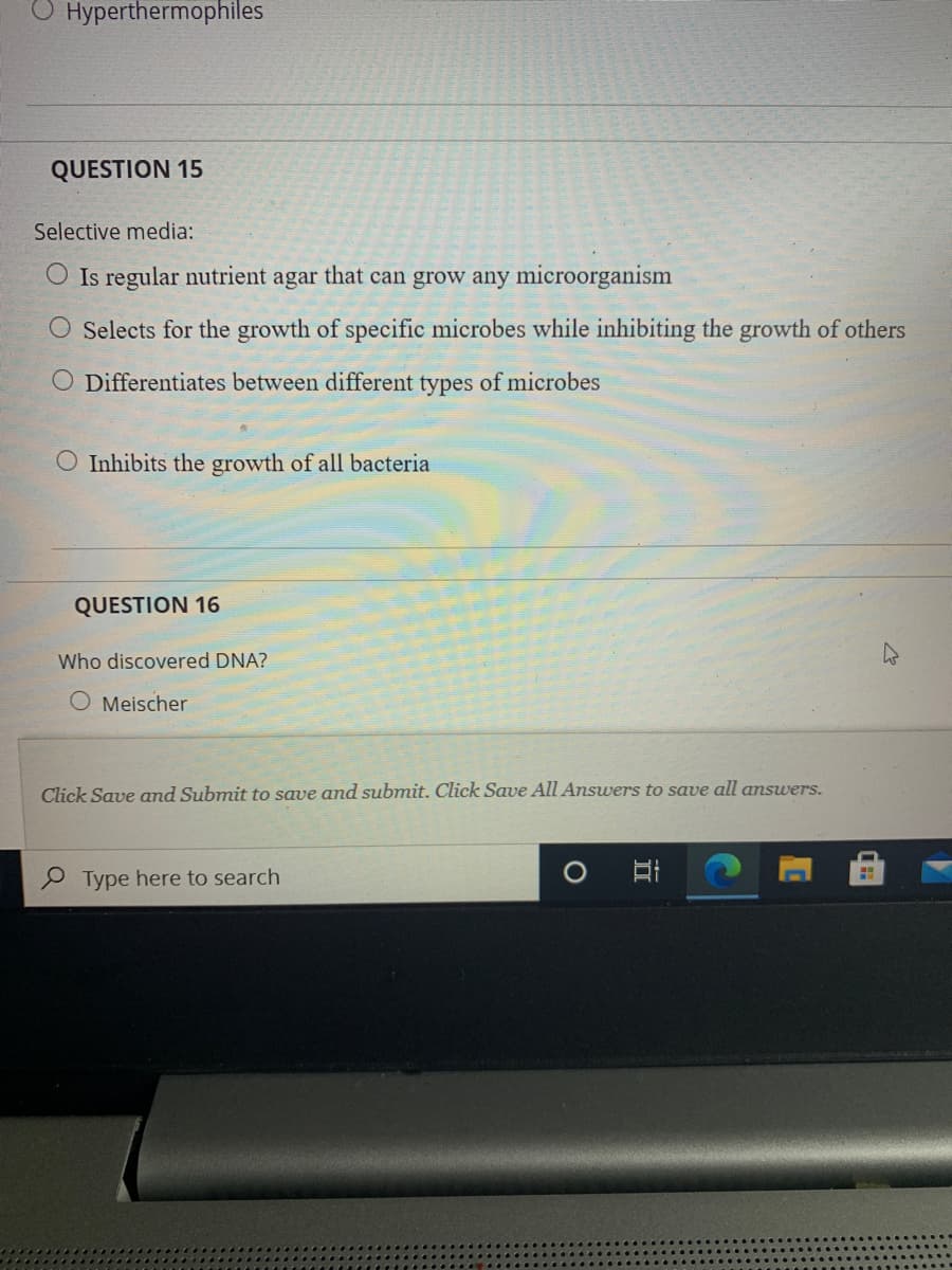 O Hyperthermophiles
QUESTION 15
Selective media:
Is regular nutrient agar that can grow any microorganism
Selects for the growth of specific microbes while inhibiting the growth of others
O Differentiates between different types of microbes
O Inhibits the growth of all bacteria
QUESTION 16
Who discovered DNA?
O Meischer
Click Save and Submit to save and submit. Click Save All Answers to save all answers.
P Type here to search
立
