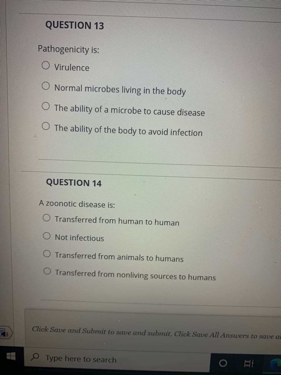 QUESTION 13
Pathogenicity is:
O Virulence
O Normal microbes living in the body
O The ability of a microbe to cause disease
O The ability of the body to avoid infection
QUESTION 14
A zoonotic disease is:
O Transferred from human to human
O Not infectious
O Transferred from animals to humans
O Transferred from nonliving sources to humans
Click Save and Submit to save and submit. Click Save All Answers to save a
e Type here to search
