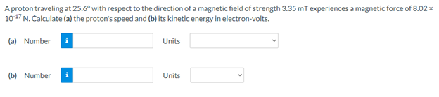 A proton traveling at 25.6° with respect to the direction of a magnetic field of strength 3.35 mT experiences a magnetic force of 8.02 x
1017 N. Calculate (a) the proton's speed and (b) its kinetic energy in electron-volts.
(a) Number i
Units
(b) Number
Units
