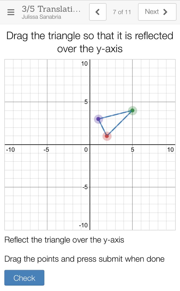 3/5 Translati...
7 of 11
Next >
Julissa Sanabria
Drag the triangle so that it is reflected
over the y-axis
10
-5
|-10
-5
10
-5
-10
Reflect the triangle over the y-axis
Drag the points and press submit when done
Check
-LO
