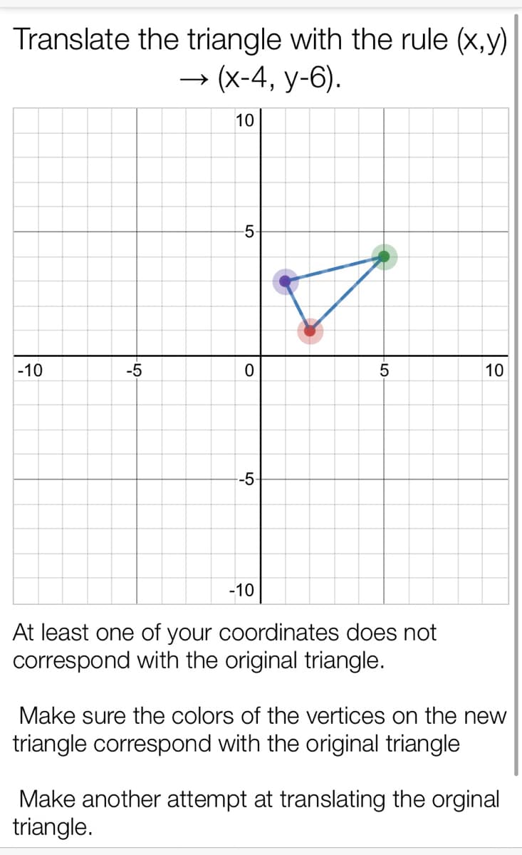 Translate the triangle with the rule (x,y)
→ (x-4, y-6).
10
-5
-10
-5
5
10
-5
-10
At least one of your coordinates does not
correspond with the original triangle.
Make sure the colors of the vertices on the new
triangle correspond with the original triangle
Make another attempt at translating the orginal
triangle.
