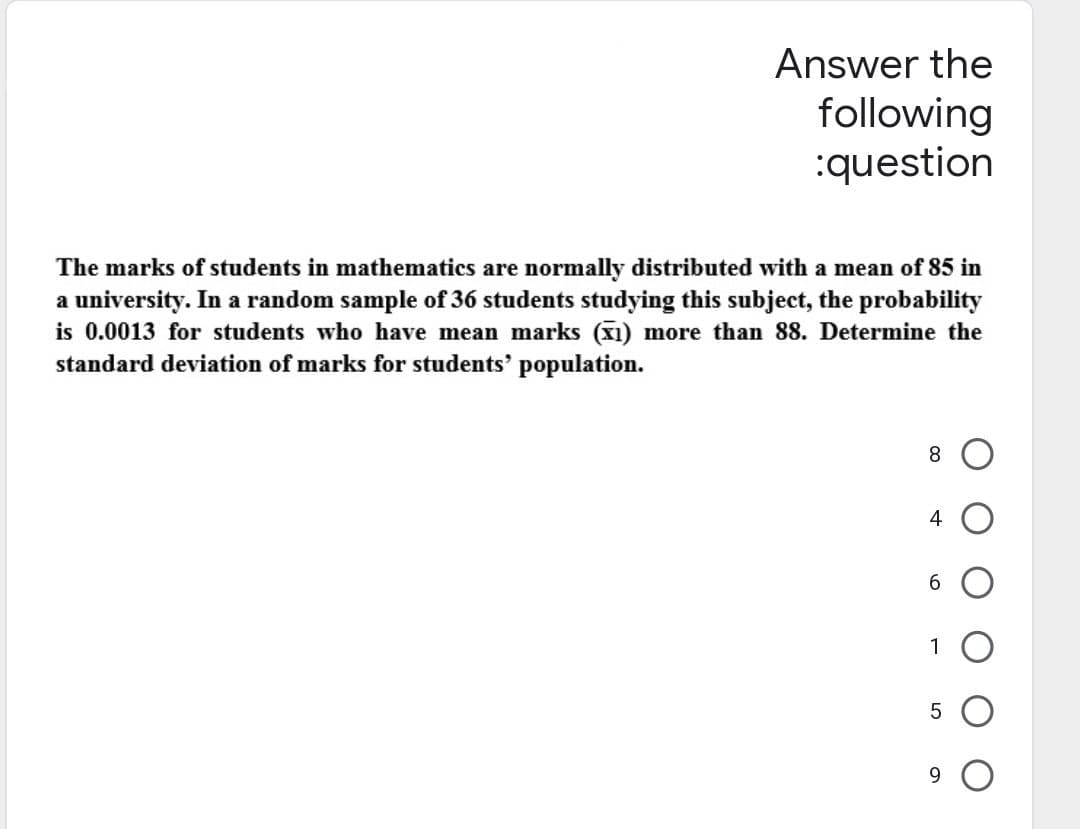 Answer the
following
:question
The marks of students in mathematics are normally distributed with a mean of 85 in
a university. In a random sample of 36 students studying this subject, the probability
is 0.0013 for students who have mean marks (1) more than 88. Determine the
standard deviation of marks for students' population.
8
4
6
1
5
9