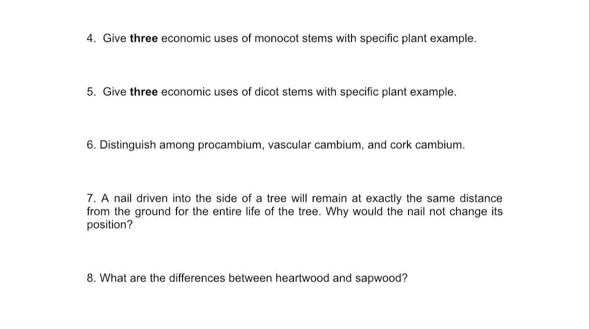 4. Give three economic uses of monocot stems with specific plant example.
5. Give three economic uses of dicot stems with specific plant example.
6. Distinguish among procambium, vascular cambium, and cork cambium.
7. A nail driven into the side of a tree will remain at exactly the same distance
from the ground for the entire life of the tree. Why would the nail not change its
position?
8. What are the differences between heartwood and sapwood?
