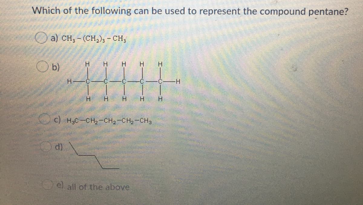 Which of the following can be used to represent the compound pentane?
a) CH,- (CH,), - CH;
H.
H.
H
H.
b)
H -C
C
-H-
H.
H H
C) H3C-CH2-CH2-CH2-CH3
d)
el all of the above
