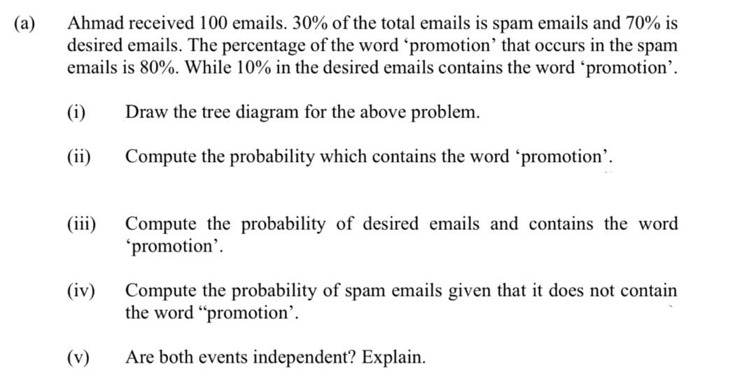 Ahmad received 100 emails. 30% of the total emails is spam emails and 70% is
desired emails. The percentage of the word 'promotion' that occurs in the spam
emails is 80%. While 10% in the desired emails contains the word 'promotion'.
(a)
(i)
Draw the tree diagram for the above problem.
(ii)
Compute the probability which contains the word 'promotion'.
(iii)
Compute the probability of desired emails and contains the word
'promotion'.
Compute the probability of spam emails given that it does not contain
the word "promotion'.
(iv)
(v)
Are both events independent? Explain.
