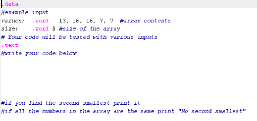 data
#example input
13, 16, 16, 7, 7
. word 5 #size of the array
values:
- word
#array contents
size:
# Your code will be tested with various inputs
.text
#write your code below
#if you find the second smallest print it
#if all the umbers in the array are the same print "No second smallest"
