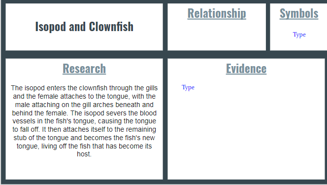 Relationship
Symbols
Isopod and Clownfish
Туре
Research
Evidence
Туре
The isopod enters the clownfish through the gills
and the female attaches to the tongue, with the
male attaching on the gill arches beneath and
behind the female. The isopod severs the blood
vessels in the fish's tongue, causing the tongue
to fall off. It then attaches itself to the remaining
stub of the tongue and becomes the fish's new
tongue, living off the fish that has become its
host.
