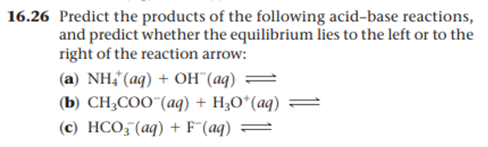 16.26 Predict the products of the following acid-base reactions,
and predict whether the equilibrium lies to the left or to the
right of the reaction arrow:
(а) NH{ (ag) + оН (ад)
(b) CH,COO "(аq) + H,о"(ag)
(c) HCO; (aq) + F"(aq) =
