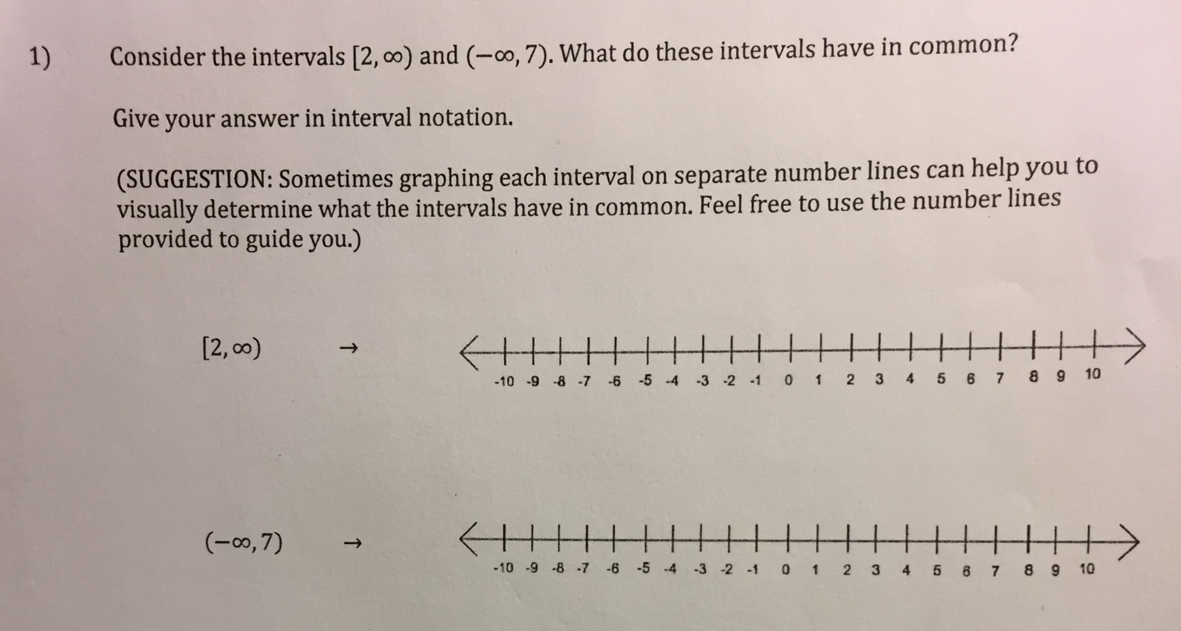 Consider the intervals [2, 00) and (-0, 7). What do these intervals have in common?
1)
Give your answer in interval notation.
(SUGGESTION: Sometimes graphing each interval on separate number lines can help you to
visually determine what the intervals have in common. Feel free to use the number lines
provided to guide you.)
|||+
[2, 00)
-6 -5 -4 -3 -2 -1 0 1 2 3 4 5 6 7 8 9 10
-10 -9 -8 -7
(-0, 7)
-10 -9 -8 -7 -6 -5 -4 -3 -2 -1 0 1 2 3 4 5 8 7 8 9 10
