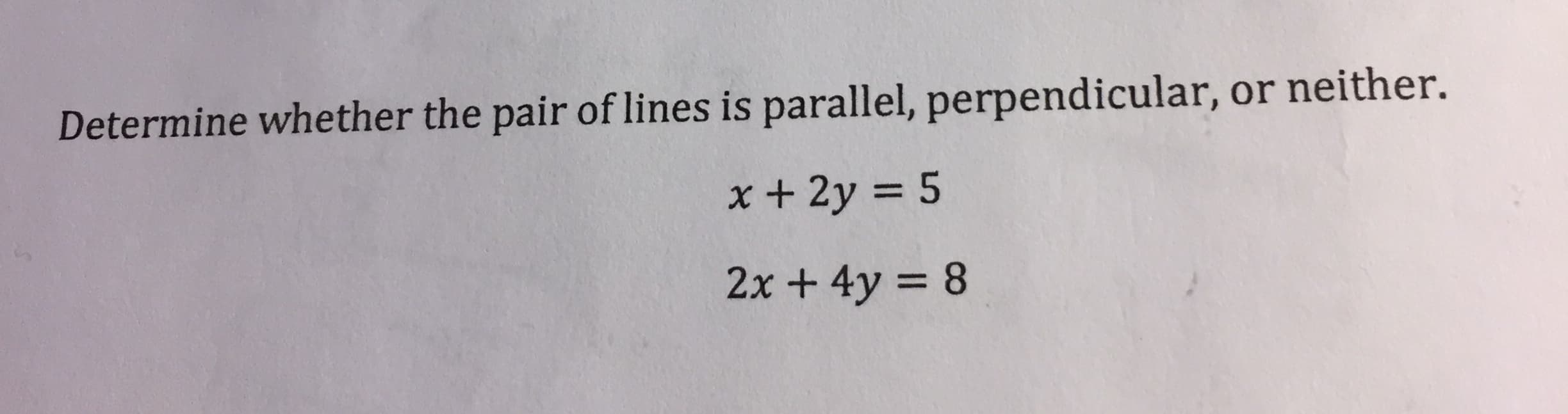 Determine whether the pair of lines is parallel, perpendicular, or neither.
x + 2y = 5
2x + 4y = 8
