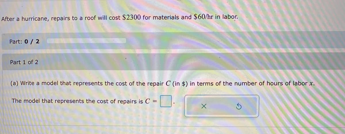 After a hurricane, repairs to a roof will cost $2300 for materials and $60/hr in labor.
Part: 0 / 2
Part 1 of 2
(a) Write a model that represents the cost of the repair C (in $) in terms of the number of hours of labor x.
The model that represents the cost of repairs is C =
