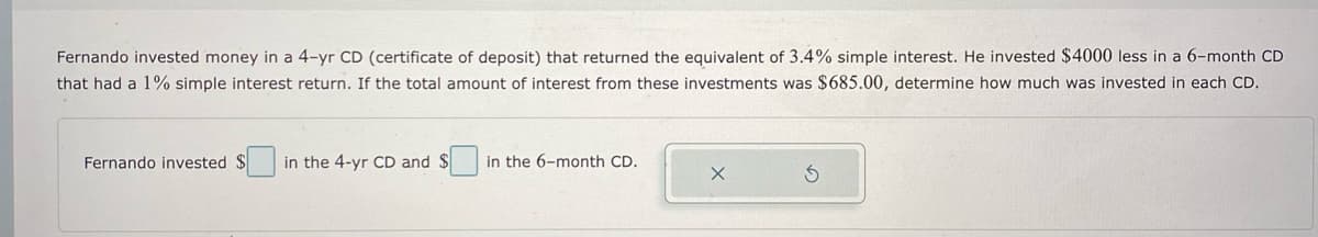 Fernando invested money in a 4-yr CD (certificate of deposit) that returned the equivalent of 3.4% simple interest. He invested $4000 less in a 6-month CD
that had a 1% simple interest return. If the total amount of interest from these investments was $685.00, determine how much was invested in each CD.
Fernando invested $
in the 4-yr CD and $
in the 6-month CD.
