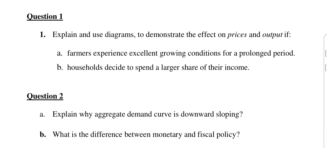 Question 1
1. Explain and use diagrams, to demonstrate the effect on prices and output if:
a. farmers experience excellent growing conditions for a prolonged period.
b. households decide to spend a larger share of their income.
Question 2
a. Explain why aggregate demand curve is downward sloping?
b. What is the difference between monetary and fiscal policy?
