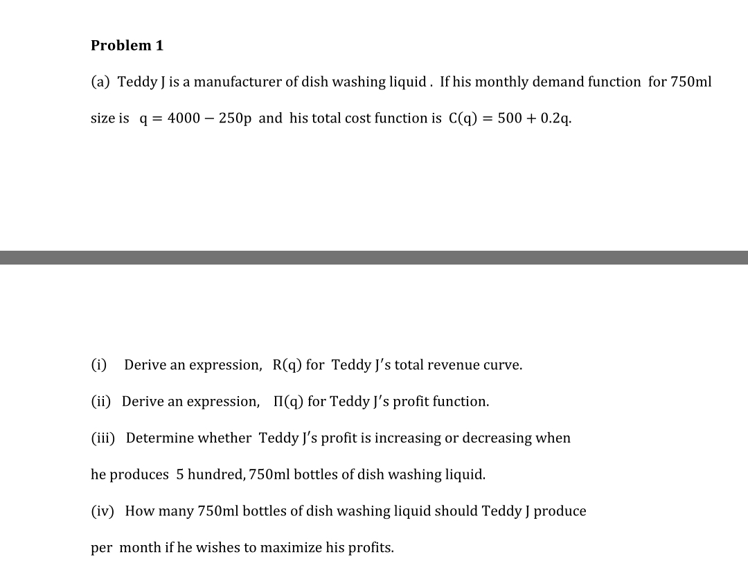 Problem 1
(a) Teddy J is a manufacturer of dish washing liquid. If his monthly demand function for 750ml
size is q = 4000 – 250p and his total cost function is C(q) = 500 + 0.2g.
(i)
Derive an expression, R(q) for Teddy J's total revenue curve.
(ii) Derive an expression, I(q) for Teddy J's profit function.
(iii) Determine whether Teddy J's profit is increasing or decreasing when
he produces 5 hundred, 750ml bottles of dish washing liquid.
(iv) How many 750ml bottles of dish washing liquid should Teddy J produce
per month if he wishes to maximize his profits.
