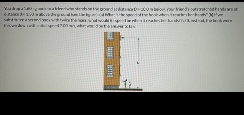 You drop a 1.60 kg book to a friend who stands on the ground at distance D = 10.0 m below. Your friend's outstretched hands are at
distance d = 1.30 m above the ground (see the figure). (a) What is the speed of the book when it reaches her hands? (b) If we
substituted a second book with twice the mass, what would its speed be when it reaches her hands? (c) If, instead, the book were
thrown down with initial speed 7.00 m/s, what would be the answer to (a)?
%3D
