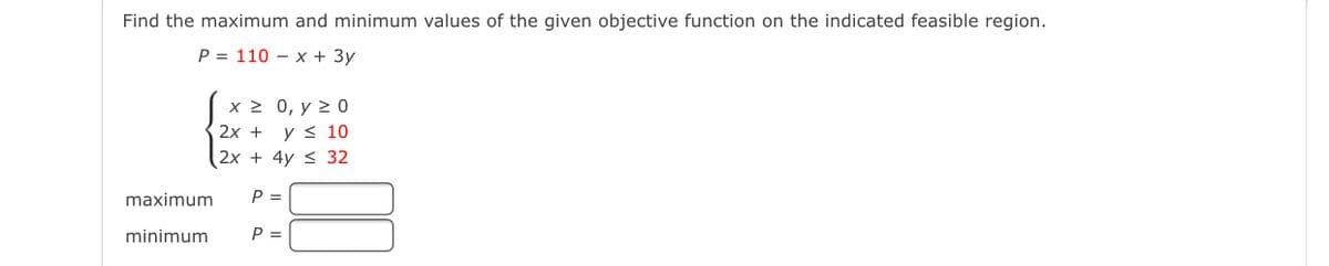 Find the maximum and minimum values of the given objective function on the indicated feasible region.
P = 110 – x + 3y
x 2 0, y 2 0
2х + у< 10
2x + 4y < 32
maximum
P =
minimum
P =
