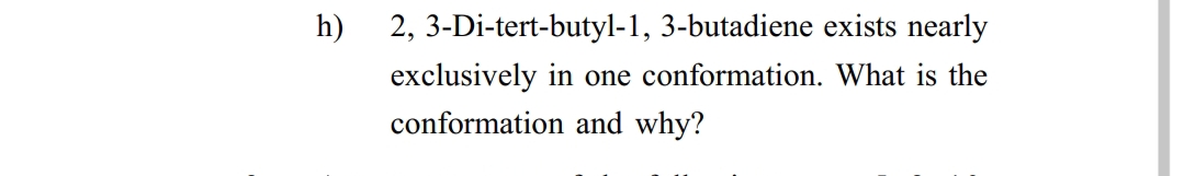 h)
2, 3-Di-tert-butyl-1, 3-butadiene exists nearly
exclusively in
one conformation. What is the
conformation and why?

