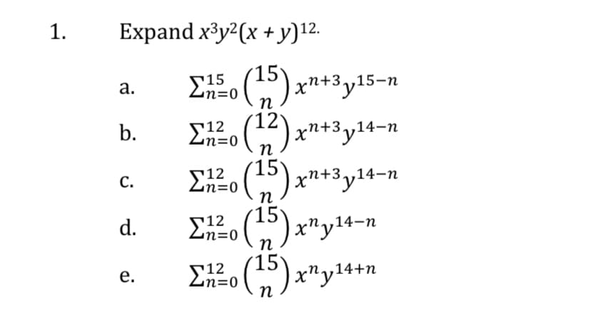 1.
Expand x³y?(x + y)12.
EE (5) xn+3y15–n
а.
п
(12
G) xn+3y14-n
E2o (5) xn+3y14–n
b.
r12
n=D0
r12
n=0
С.
s12
n=0
n
) x"y14-n
d.
S12
n=0
,14+n
е.
п
