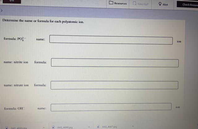 Resources
C Give Up?
O Hint
Check Answem
Determine the name or formula for each polyatomic ion.
formula: PO-
name:
ion
name: nitrite ion
formula:
name: nitrate ion
formula:
formula: OH
name:
ion
IMG 4688jpg
O IMG 4687jpg
IMG 4699jpg
