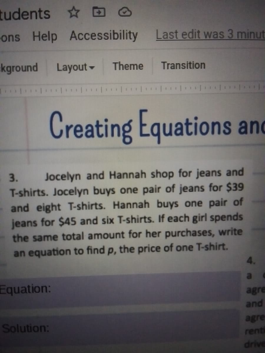 tudents D
ons Help Accessibility
Last edit was 3 minut
kground
Layout-
Theme
Transition
111
Creating Equations and
Jocelyn and Hannah shop for jeans and
T-shirts. Jocelyn buys one pair of jeans for $39
and eight T-shirts. Hannah buys one pair of
jeans for $45 and six T-shirts. If each girl spends
the same total amount for her purchases, write
an equation to find p, the price of one T-shirt.
3.
Equation:
agre
and
Solution:
agre
renti
drive

