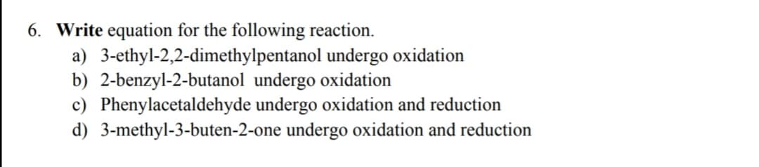 6. Write equation for the following reaction.
a) 3-ethyl-2,2-dimethylpentanol undergo oxidation
b) 2-benzyl-2-butanol undergo oxidation
c) Phenylacetaldehyde undergo oxidation and reduction
d) 3-methyl-3-buten-2-one undergo oxidation and reduction
