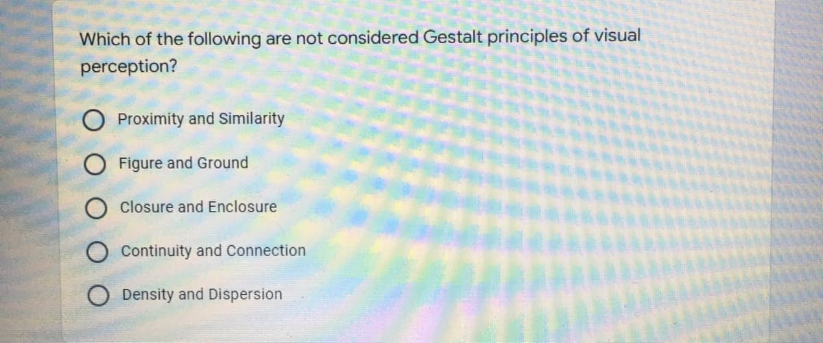 Which of the following are not considered Gestalt principles of visual
perception?
Proximity and Similarity
Figure and Ground
Closure and Enclosure
Continuity and Connection
Density and Dispersion
