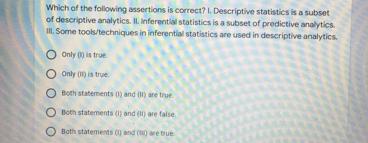 Which of the following assertions is correct? I. Descriptive statistics is a subset
of descriptive analytics. II. Inferential statistics is a subset of predictive analytics.
III. Some tools/techniques in inferential statistics are used in descriptive analytics.
Only (1) is true.
Only (II) is true.
Both statements (I) and (II) are true.
Both statements (I) and (II) are false.
Both statements (I) and (III) are true.
