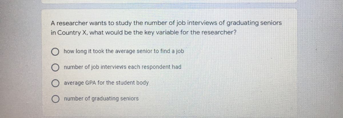 A researcher wants to study the number of job interviews of graduating seniors
in Country X, what would be the key variable for the researcher?
how long it took the average senior to find a job
number of job interviews each respondent had
average GPA for the student body
number of graduating seniors
