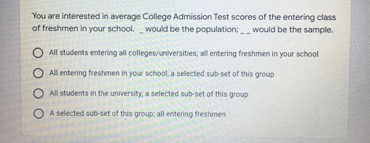 You are interested in average College Admission Test scores of the entering class
of freshmen in
your school.
would be the population;would be the sample.
O All students entering all colleges/universities; all entering freshmen in your school
All entering freshmen in your school; a selected sub-set of this group
All students in the university; a selected sub-set of this group
O A selected sub-set of this group; all entering freshmen
