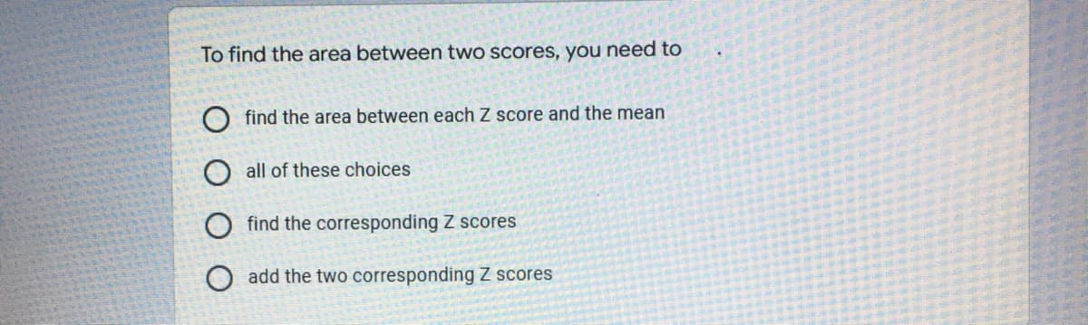 To find the area between two scores, you need to
find the area between each Z score and the mean
all of these choices
find the corresponding Z scores
O add the two corresponding Z scores
