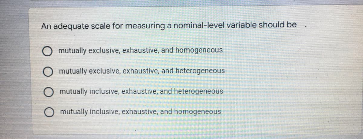 An adequate scale for measuring a nominal-level variable should be
O mutually exclusive, exhaustive, and homogeneous
O mutually exclusive, exhaustive, and heterogeneous
mutually inclusive, exhaustive, and heterogeneous
O mutually inclusive, exhaustive, and homogeneous

