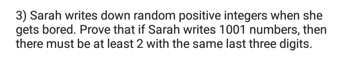 3) Sarah writes down random positive integers when she
gets bored. Prove that if Sarah writes 1001 numbers, then
there must be at least 2 with the same last three digits.
