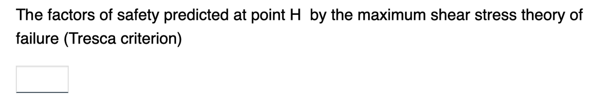 The factors of safety predicted at point H by the maximum shear stress theory of
failure (Tresca criterion)