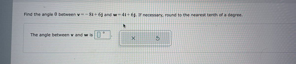 Find the angle 0 between v=-8i+6j and w=4i+6j. If necessary, round to the nearest tenth of a degree.
The angle between v and w is
