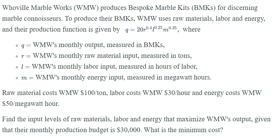 Whoville Marble Works (WMW) produces Bespoke Marble Kits (BMKs) for discerning
marble connoisseurs. To produce their BMKS, WMW uses raw materials, labor and energy,
and their production function is given by q = 2070-410.250.35, where
o q = WMW's monthly output, measured in BMKS,
or = WMW's monthly raw material input, measured in tons,
• 1 = WMW's monthly labor input, measured in hours of labor,
• m = WMW's monthly energy input, measured in megawatt hours.
Raw material costs WMW $100/ton, labor costs WMW $30/hour and energy costs WMW
$50/megawatt hour.
Find the input levels of raw materials, labor and energy that maximize WMW's output, given
that their monthly production budget is $30,000. What is the minimum cost?