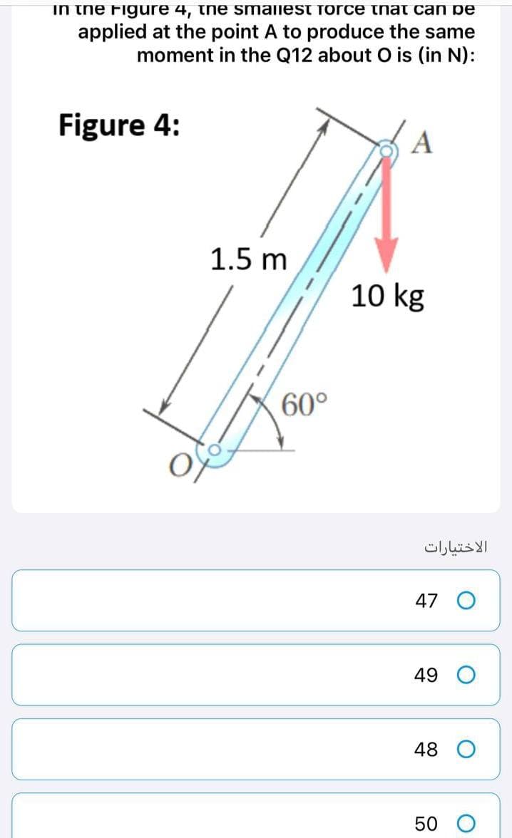 in the Figure 4, the smallest force that can pe
applied at the point A to produce the same
moment in the Q12 about O is (in N):
Figure 4:
A
1.5 m
10 kg
60°
الاختيارات
47 O
49
48 O
50