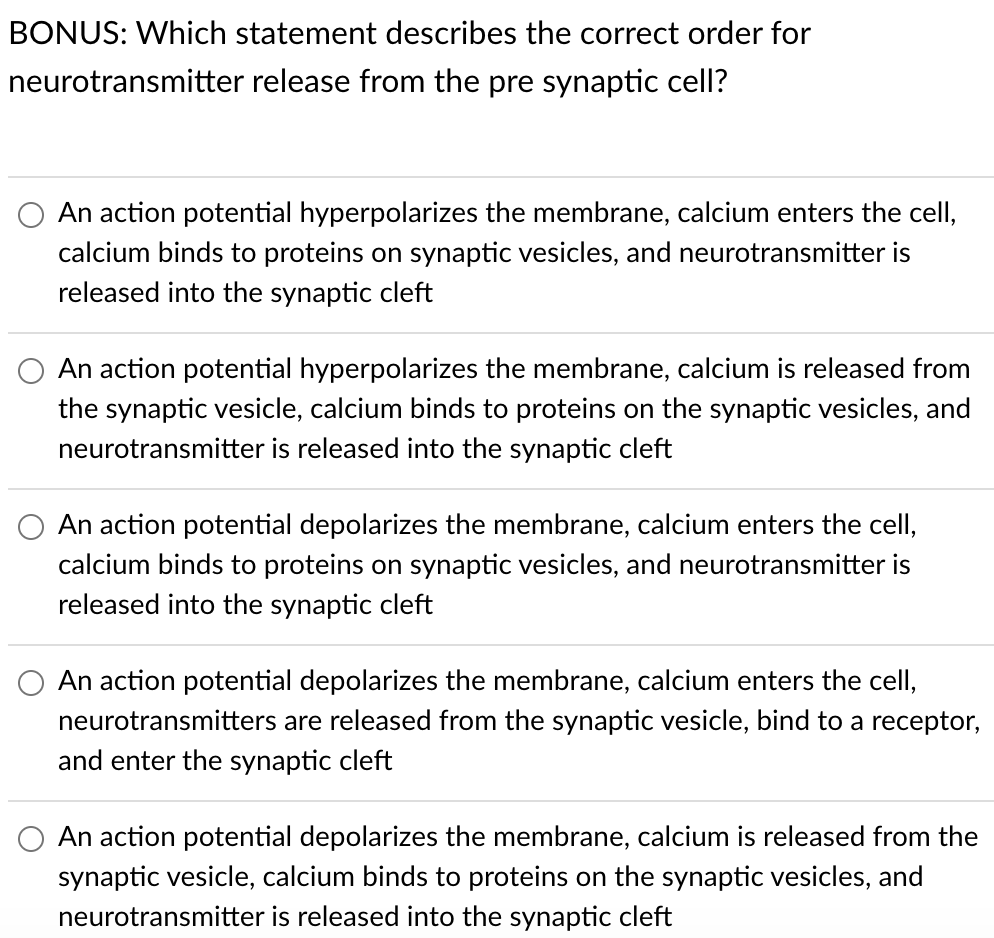 BONUS: Which statement describes the correct order for
neurotransmitter release from the pre synaptic cell?
An action potential hyperpolarizes the membrane, calcium enters the cell,
calcium binds to proteins on synaptic vesicles, and neurotransmitter is
released into the synaptic cleft
An action potential hyperpolarizes the membrane, calcium is released from
the synaptic vesicle, calcium binds to proteins on the synaptic vesicles, and
neurotransmitter is released into the synaptic cleft
An action potential depolarizes the membrane, calcium enters the cell,
calcium binds to proteins on synaptic vesicles, and neurotransmitter is
released into the synaptic cleft
An action potential depolarizes the membrane, calcium enters the cell,
neurotransmitters are released from the synaptic vesicle, bind to a receptor,
and enter the synaptic cleft
An action potential depolarizes the membrane, calcium is released from the
synaptic vesicle, calcium binds to proteins on the synaptic vesicles, and
neurotransmitter is released into the synaptic cleft
