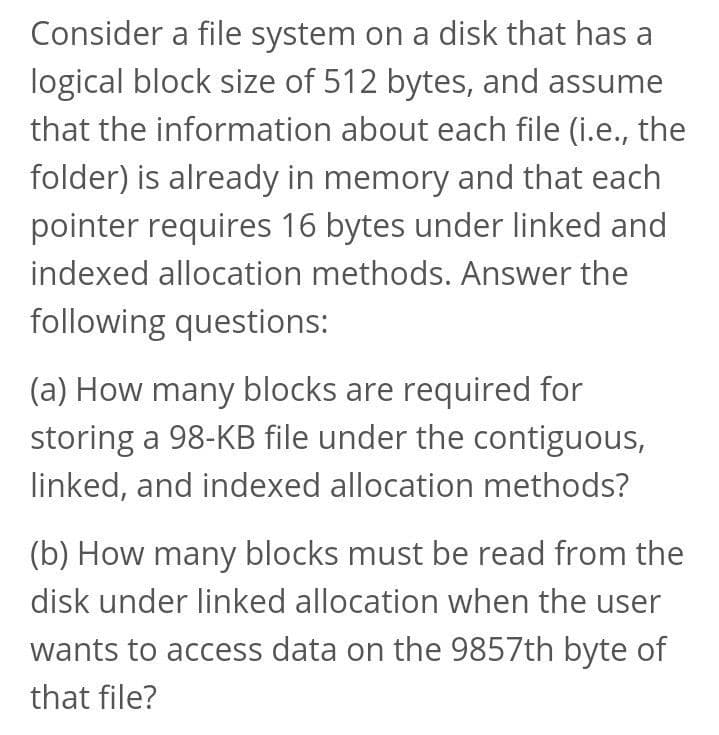 Consider a file system on a disk that has a
logical block size of 512 bytes, and assume
that the information about each file (i.e., the
folder) is already in memory and that each
pointer requires 16 bytes under linked and
indexed allocation methods. Answer the
following questions:
(a) How many blocks are required for
storing a 98-KB file under the contiguous,
linked, and indexed allocation methods?
(b) How many blocks must be read from the
disk under linked allocation when the user
wants to access data on the 9857th byte of
that file?
