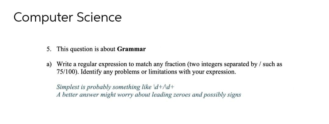 Computer Science
5. This question is about Grammar
a) Write a regular expression to match any fraction (two integers separated by / such as
75/100). Identify any problems or limitations with your expression.
Simplest is probably something like \d+\d+
A better answer might worry about leading zeroes and possibly signs
