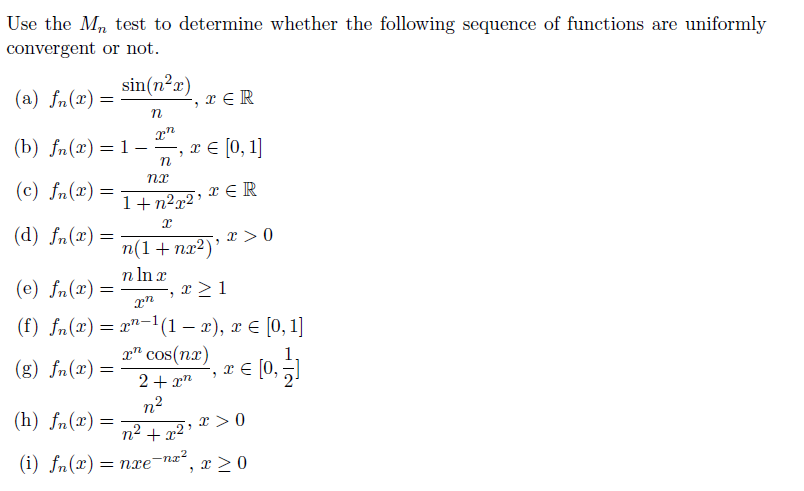 Use the Mn test to determine whether the following sequence of functions are uniformly
convergent or not.
sin(n²x)
(a) fn(x) =
x € R
(b) fn(x) = 1–
x € [0, 1]
(c) fn(x) =
x € R
1+n2x2 '
(d) fn(x) =
n(1+nx²)' * > 0
n In r
(e) fn(x) =
x > 1
(f) fn(x)= x"-1(1 – x), x € [0, 1]
(g) fn(x) =
x" cos(nx)
3.
E [0,
2+ xn
n2
(h) fn(x) =
x > 0
n2 + x² '
(i) fn(x):
= nxe-nx²
, x > 0
