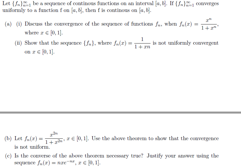 Let {fn}1 be a sequence of continous functions on an interval [a, b]. If {fn}1 converges
uniformly to a function f on [a, b], then f is continous on [a, b].
(a) (i) Discuss the convergence of the sequence of functions fn, when fn(x)
1+ xn
where r E [0, 1].
(ii) Show that the sequence {fn}, where fn(x) =
1
is not uniformly convergent
1+ xn
on r E (0, 1].
(b) Let fn(x) =
is not uniform.
14 „2n X E [0, 1]. Use the above theorem to show that the convergence
(c) Is the converse of the above theorem necessary true? Justify your answer using the
sequence fn(x) = nxe-n, x E [0, 1].
