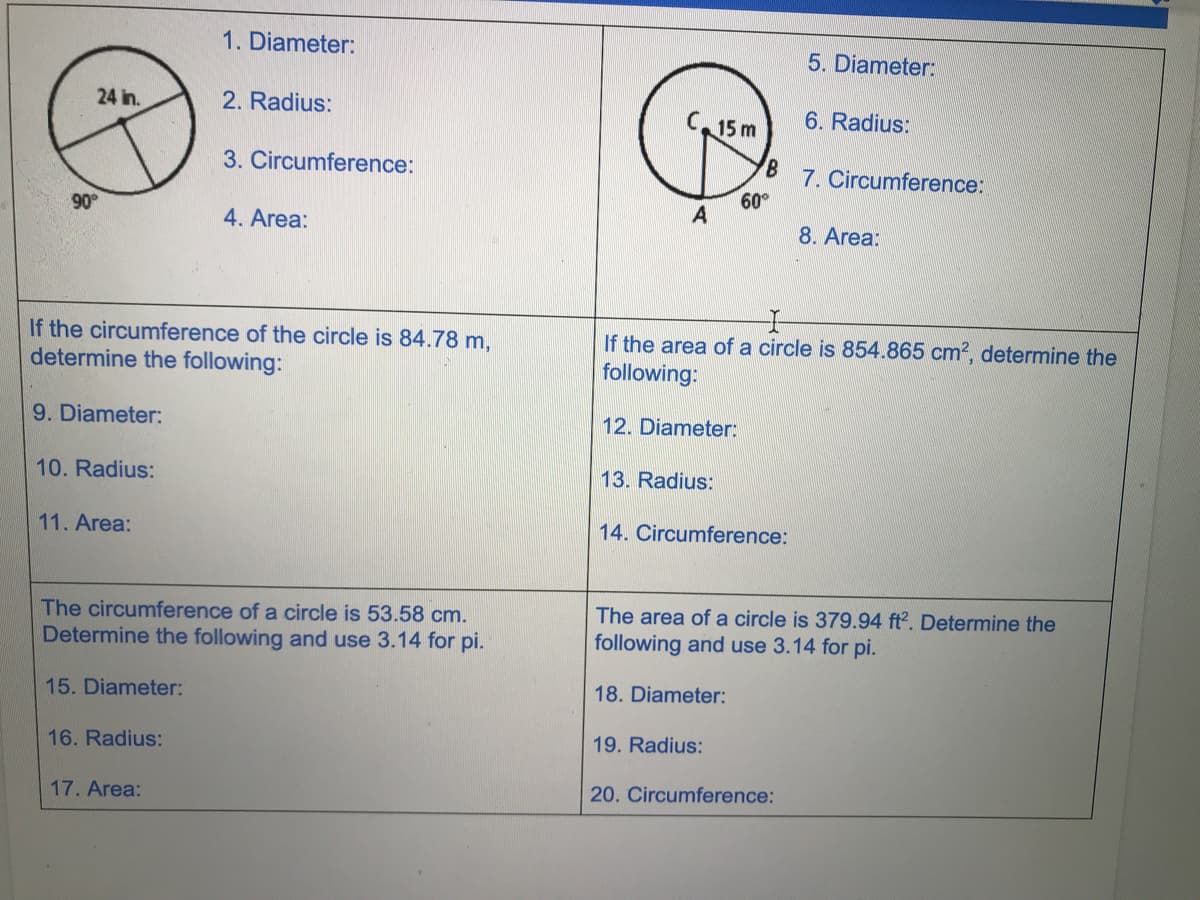 1. Diameter:
5. Diameter:
24 in.
2. Radius:
C15 m
6. Radius:
3. Circumference:
7. Circumference:
60
A
90
4. Area:
8. Area:
If the circumference of the circle is 84.78 m,
determine the following:
If the area of a circle is 854.865 cm?, determine the
following:
9. Diameter:
12. Diameter:
10. Radius:
13. Radius:
11. Area:
14. Circumference:
The circumference of a circle is 53.58 cm.
Determine the following and use 3.14 for pi.
The area of a circle is 379.94 ft2. Determine the
following and use 3.14 for pi.
15. Diameter:
18. Diameter:
16. Radius:
19. Radius:
17. Area:
20. Circumference:

