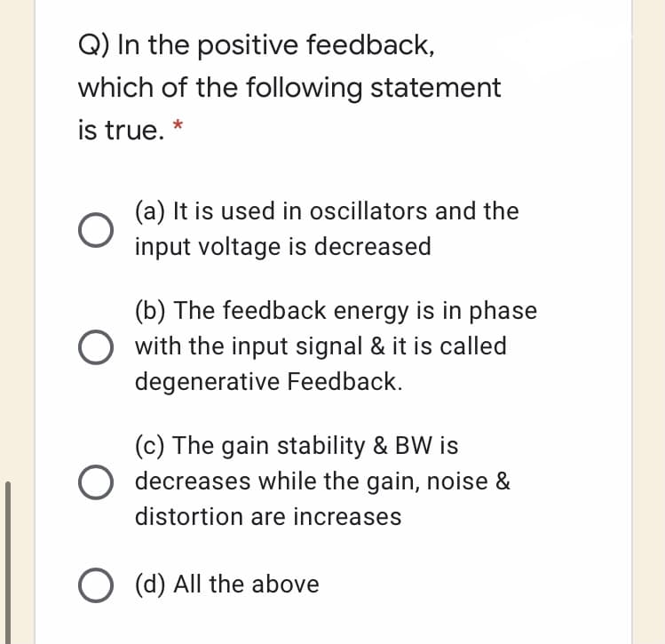 Q) In the positive feedback,
which of the following statement
is true. *
(a) It is used in oscillators and the
input voltage is decreased
(b) The feedback energy is in phase
O with the input signal & it is called
degenerative Feedback.
(c) The gain stability & BW is
O decreases while the gain, noise &
distortion are increases
O (d) All the above
