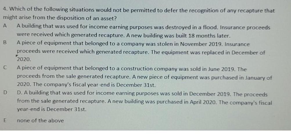 4. Which of the following situations would not be permitted to defer the recognition of any recapture that
might arise from the disposition of an asset?
A building that was used for income earning purposes was destroyed in a flood. Insurance proceeds
were received which generated recapture. A new building was built 18 months later.
B
A piece of equipment that belonged to a company was stolen in November 2019. Insurance
proceeds were received which generated recapture. The equipment was replaced in December of
2020.
A piece of equipment that belonged to a construction company was sold in June 2019. The
proceeds from the sale generated recapture. A new piece of equipment was purchased in January of
2020. The company's fiscal year-end is December 31st.
D. A building that was used for income earning purposes was sold in December 2019. The proceeds
from the sale generated recapture. A new building was purchased in April 2020. The company's fiscal
year-end is December 31st.
none of the above
