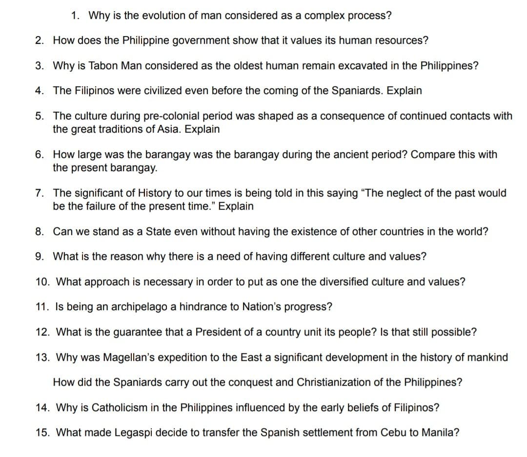 1. Why is the evolution of man considered as a complex process?
2. How does the Philippine government show that it values its human resources?
3. Why is Tabon Man considered as the oldest human remain excavated in the Philippines?
4. The Filipinos were civilized even before the coming of the Spaniards. Explain
5. The culture during pre-colonial period was shaped as a consequence of continued contacts with
the great traditions of Asia. Explain
6. How large was the barangay was the barangay during the ancient period? Compare this with
the present barangay.
7. The significant of History to our times is being told in this saying "The neglect of the past would
be the failure of the present time." Explain
8. Can we stand as a State even without having the existence of other countries in the world?
9. What is the reason why there is a need of having different culture and values?
10. What approach is necessary in order to put as one the diversified culture and values?
11. Is being an archipelago a hindrance to Nation's progress?
12. What is the guarantee that a President of a country unit its people? Is that still possible?
13. Why was Magellan's expedition to the East a significant development in the history of mankind
How did the Spaniards carry out the conquest and Christianization of the Philippines?
14. Why is Catholicism in the Philippines influenced by the early beliefs of Filipinos?
15. What made Legaspi decide to transfer the Spanish settlement from Cebu to Manila?
