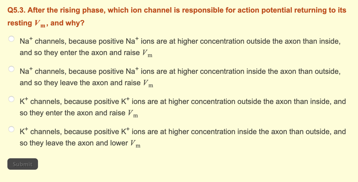 Q5.3. After the rising phase, which ion channel is responsible for action potential returning to its
resting Vm, and why?
Na+ channels, because positive Na* ions are at higher concentration outside the axon than inside,
and so they enter the axon and raise V m
Na* channels, because positive Na* ions are at higher concentration inside the axon than outside,
and so they leave the axon and raise Im
K* channels, because positive K* ions are at higher concentration outside the axon than inside, and
so they enter the axon and raise Vm
K+ channels, because positive K* ions are at higher concentration inside the axon than outside, and
so they leave the axon and lower Vm
Submit