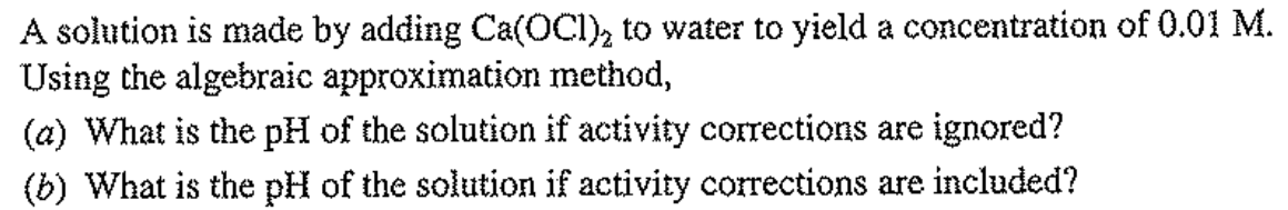 A solution is made by adding Ca(OCI), to water to yield a concentration of 0.01 M.
Using the algebraic approximation method,
(a) What is the pH of the solution if activity corrections are ignored?
(b) What is the pH of the solution if activity corrections are included?
