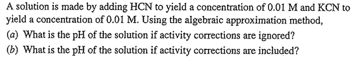 A solution is made by adding HCN to yield a concentration of 0.01 M and KCN to
yield a concentration of 0.01 M. Using the algebraic approximation method,
(a) What is the pH of the solution if activity corrections are ignored?
(b) What is the pH of the solution if activity corrections are included?
