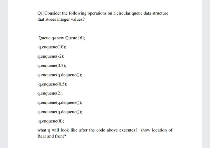 Q1)Consider the following operations on a circular queue data structure
that stores integer values?
Queue q=new Queue [6];
q.enqueue(10);
q.enqueue(-2);
q.enqueue(0.7);
q.enqueue(q.dequeue());
q.enqueue(0.5);
q.enqueue(2);
q.enqueue(q.dequeue());
q.enqueue(q.dequeue());
q.enqueue(8);
what q will look like after the code above executes? show location of
Rear and front?
